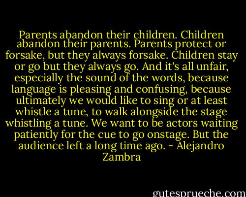 Parents abandon their children. Children abandon their parents. Parents protect or forsake, but they always forsake. Children stay or go but they always go. And it's all unfair, especially the sound of the words, because language is pleasing and confusing, because ultimately we would like to sing or at least whistle a tune, to walk alongside the stage whistling a tune. We want to be actors waiting patiently for the cue to go onstage. But the audience left a long time ago. - Alejandro Zambra