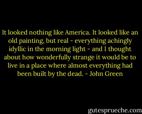 It looked nothing like America. It looked like an old painting, but real - everything achingly idyllic in the morning light - and I thought about how wonderfully strange it would be to live in a place where almost everything had been built by the dead. - John Green