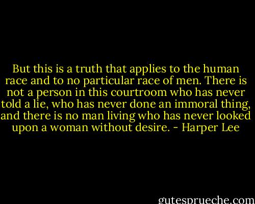 But this is a truth that applies to the human race and to no particular race of men. There is not a person in this courtroom who has never told a lie, who has never done an immoral thing, and there is no man living who has never looked upon a woman without desire. - Harper Lee