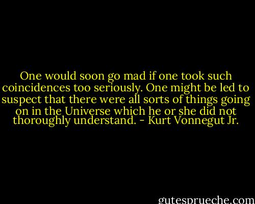 One would soon go mad if one took such coincidences too seriously. One might be led to suspect that there were all sorts of things going on in the Universe which he or she did not thoroughly understand. - Kurt Vonnegut Jr.