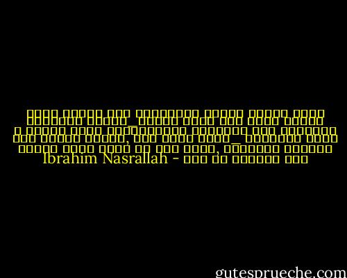 مالم يتحول مفهوم المسؤليه الى مفهوم بناء جماعى<br />يهدف الى خدمه الناس_لاستر العورات والتستر على الفضائح للبقاءأكبر فتره ممكنه ع كرسى المؤسسه _مالم يحدث ذلك ,سيبقى النظر الى المنصب كإقطاعه ,المس بها مس شخصى جارح بصاحب هذا المنصب او ذاك - Ibrahim Nasrallah