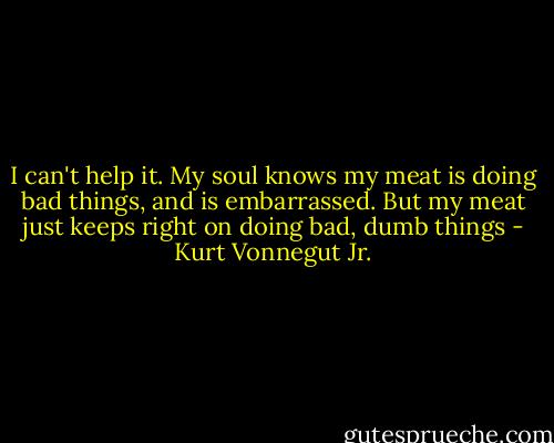I can't help it. My soul knows my meat is doing bad things, and is embarrassed. But my meat just keeps right on doing bad, dumb things - Kurt Vonnegut Jr.