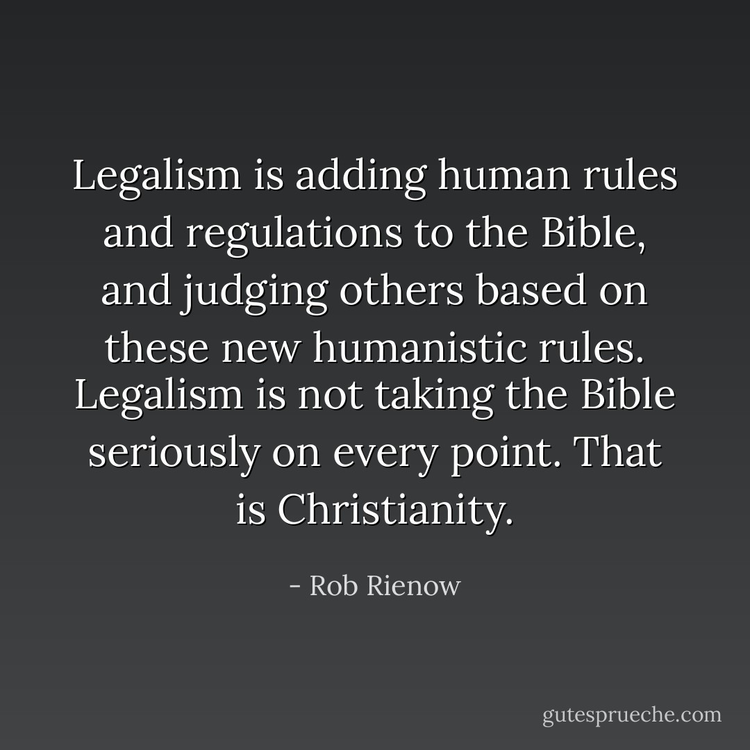 Legalism is adding human rules and regulations to the Bible, and judging others based on these new humanistic rules. Legalism is not taking the Bible seriously on every point. That is Christianity. - Rob Rienow