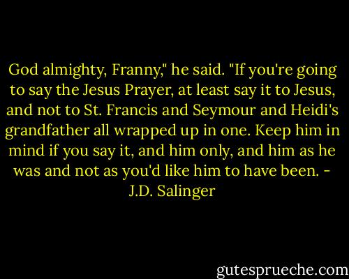 God almighty, Franny," he said. "If you're going to say the Jesus Prayer, at least say it to Jesus, and not to St. Francis and Seymour and Heidi's grandfather all wrapped up in one. Keep him in mind if you say it, and him only, and him as he was and not as you'd like him to have been. - J.D. Salinger