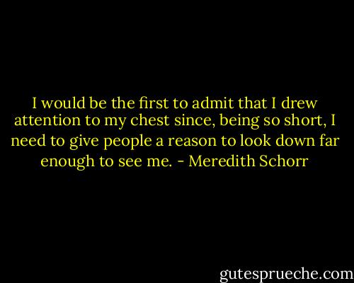 I would be the first to admit that I drew attention to my chest since, being so short, I need to give people a reason to look down far enough to see me. - Meredith Schorr