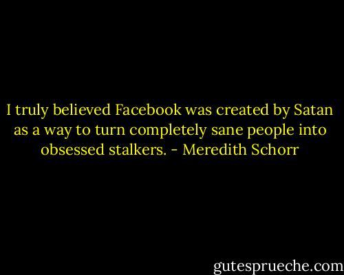 I truly believed Facebook was created by Satan as a way to turn completely sane people into obsessed stalkers. - Meredith Schorr