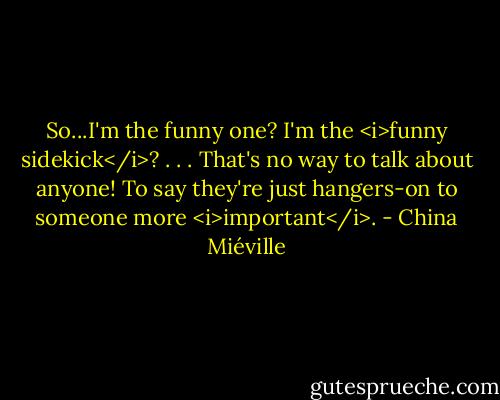 So...I'm the funny one? I'm the <i>funny sidekick</i>?<br />.<br />.<br />.<br />That's no way to talk about anyone! To say they're just hangers-on to someone more <i>important</i>. - China Miéville
