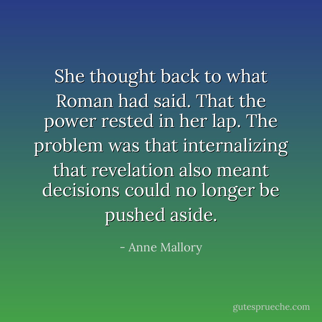She thought back to what Roman had said. That the power rested in her lap. The problem was that internalizing that revelation also meant decisions could no longer be pushed aside. - Anne Mallory