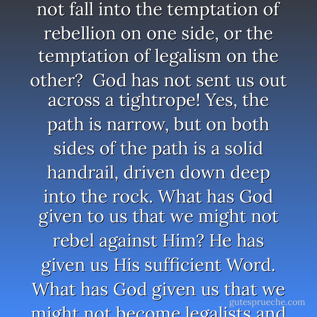 How do we stay on the narrow path of following God's will in every sphere of life? How do we maintain sure footing and not fall into the temptation of rebellion on one side, or the temptation of legalism on the other?<br /><br />God has not sent us out across a tightrope! Yes, the path is narrow, but on both sides of the path is a solid handrail, driven down deep into the rock. What has God given to us that we might not rebel against Him? He has given us His sufficient Word. What has God given us that we might not become legalists and elevate our words above His? He has given us His sufficient word. - Rob Rienow