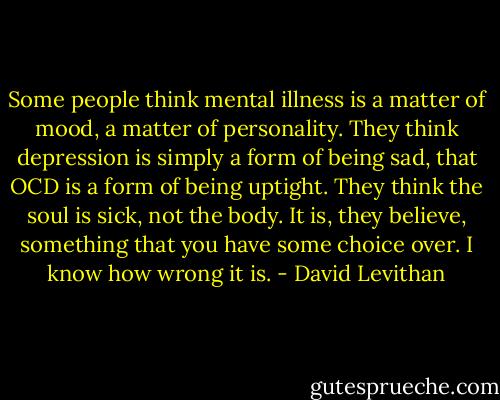 Some people think mental illness is a matter of mood, a matter of personality. They think depression is simply a form of being sad, that OCD is a form of being uptight. They think the soul is sick, not the body. It is, they believe, something that you have some choice over. I know how wrong it is. - David Levithan