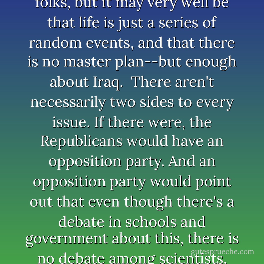 New Rule: You don't have to teach both sides of a debate if one side is a load of crap. President Bush recently suggested that public schools should teach "intelligent design" alongside the theory of evolution, because after all, evolution is "just a theory." Then the president renewed his vow to "drive the terrorists straight over the edge of the earth."<br /><br />Here's what I don't get: President Bush is a brilliant scientist. He's the man who proved you could mix two parts booze with one part cocaine and still fly a jet fighter. And yet he just can't seem to accept that we descended from apes. It seems pathetic to be so insecure about your biological superiority to a group of feces-flinging, rouge-buttocked monkeys that you have to make up fairy tales like "We came from Adam and Eve," and then cover stories for Adam and Eve, <em>like intelligent design!</em> Yeah, leaving the earth in the hands of two naked teenagers, that's a real intelligent design.<br /><br />I'm sorry, folks, but it may very well be that life is just a series of random events, and that there is no master plan--but enough about Iraq.<br /><br />There aren't necessarily two sides to every issue. If there were, the Republicans would have an opposition party. And an opposition party would point out that even though there's a debate in schools and government about this, there is no debate among scientists. Evolution is supported by the entire scientific community. Intelligent design is supported by the guys on line to see <em>The Dukes of Hazzard.</em><br /><br />And the reason there is no real debate is that intelligent design isn't real science. It's the equivalent of saying that the Thermos keeps hot things hot and cold things cold because it's a god. It's so willfully ignorant you might as well worship the U.S. mail. "It came again! Praise Jesus!"<br /><br />Stupidity isn't a form of knowing things. Thunder is high-pressure air meeting low-pressure air--it's not God bowling. "Babies come from storks" is not a competing school of throught in medical school.<br /><br />We shouldn't teach both. The media shouldn't equate both. If Thomas Jefferson knew we were blurring the line this much between Church and State, he would turn over in his slave.<br /><br />As for me, I believe in evolution <em>and</em> intelligent design. I think God designed us in his image, but I also think God is a monkey. - Bill Maher