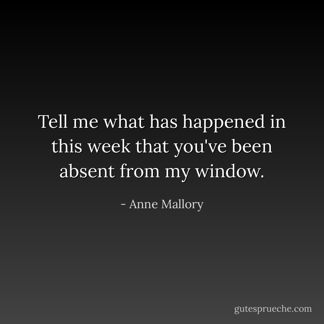 Tell me what has happened in this week that you've been absent from my window. - Anne Mallory