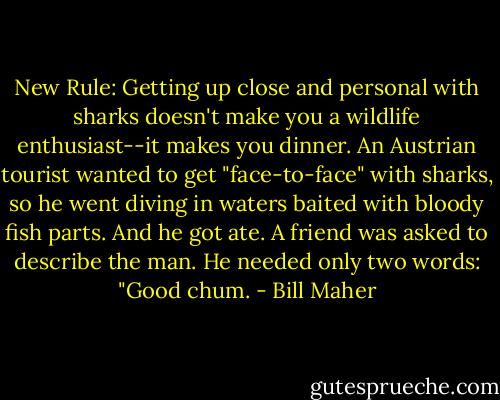 New Rule: Getting up close and personal with sharks doesn't make you a wildlife enthusiast--it makes you dinner. An Austrian tourist wanted to get "face-to-face" with sharks, so he went diving in waters baited with bloody fish parts. And he got ate. A friend was asked to describe the man. He needed only two words: "Good chum. - Bill Maher