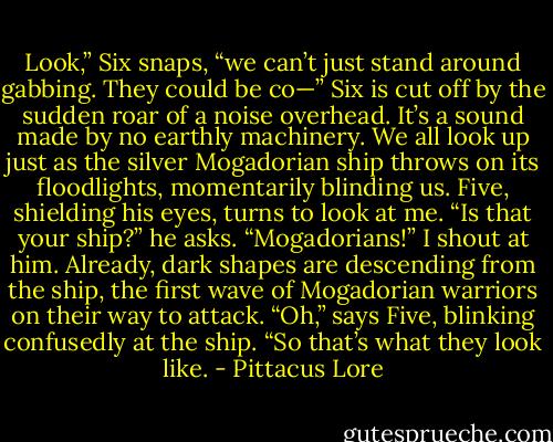 Look,” Six snaps, “we can’t just stand around gabbing. They could be co—”<br />Six is cut off by the sudden roar of a noise overhead. It’s a sound made by no earthly machinery. We all look up just as the silver Mogadorian ship throws on its floodlights, momentarily blinding us. Five, shielding his eyes, turns to look at me.<br />“Is that your ship?” he asks.<br />“Mogadorians!” I shout at him. Already, dark shapes are descending from the ship, the first wave of Mogadorian warriors on their way to attack.<br />“Oh,” says Five, blinking confusedly at the ship. “So that’s what they look like. - Pittacus Lore