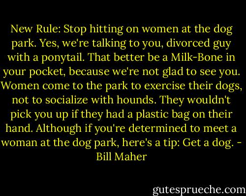 New Rule: Stop hitting on women at the dog park. Yes, we're talking to you, divorced guy with a ponytail. That better be a Milk-Bone in your pocket, because we're not glad to see you. Women come to the park to exercise their dogs, not to socialize with hounds. They wouldn't pick you up if they had a plastic bag on their hand. Although if you're determined to meet a woman at the dog park, here's a tip: Get a dog. - Bill Maher
