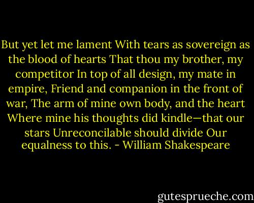But yet let me lament<br />With tears as sovereign as the blood of hearts<br />That thou my brother, my competitor<br />In top of all design, my mate in empire,<br />Friend and companion in the front of war,<br />The arm of mine own body, and the heart<br />Where mine his thoughts did kindle—that our stars<br />Unreconcilable should divide<br />Our equalness to this. - William Shakespeare