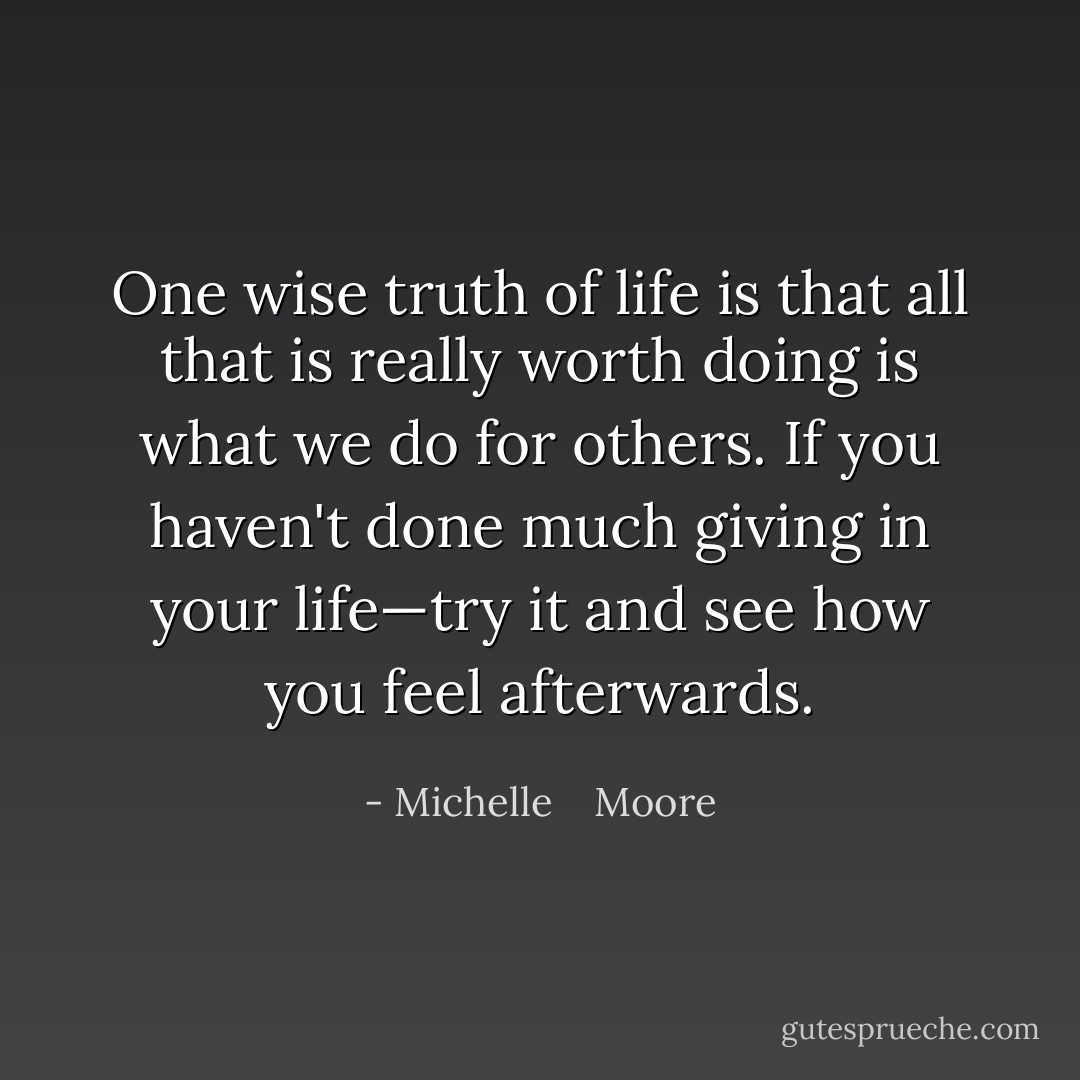 One wise truth of life is that all that is really worth doing is what we do for others. If you haven't done much giving in your life—try it and see how you feel afterwards. - Michelle    Moore