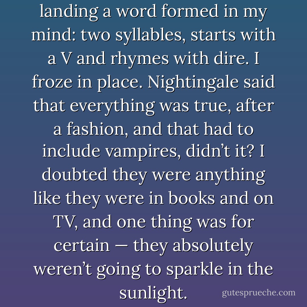 As I stepped onto the gloomy landing a word formed in my mind: two syllables, starts with a V and rhymes with dire. I froze in place. Nightingale said that everything was true, after a fashion, and that had to include vampires, didn’t it? I doubted they were anything like they were in books and on TV, and one thing was for certain — they absolutely weren’t going to sparkle in the sunlight. - Ben Aaronovitch