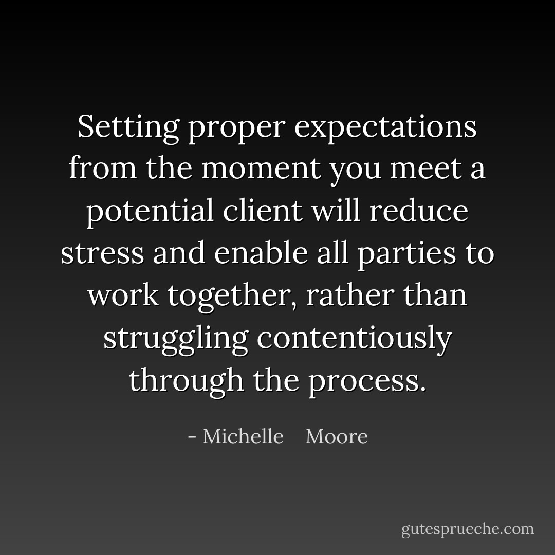 Setting proper expectations from the moment you meet a potential client will reduce stress and enable all parties to work together, rather than struggling contentiously through the process. - Michelle    Moore