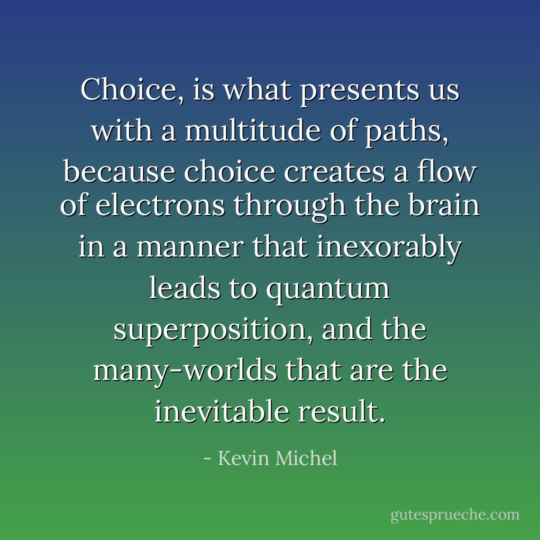 Choice, is what presents us with a multitude of paths, because choice creates a flow of electrons through the brain in a manner that inexorably leads to quantum superposition, and the many-worlds that are the inevitable result. - Kevin Michel