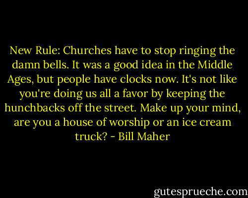 New Rule: Churches have to stop ringing the damn bells. It was a good idea in the Middle Ages, but people have clocks now. It's not like you're doing us all a favor by keeping the hunchbacks off the street. Make up your mind, are you a house of worship or an ice cream truck? - Bill Maher