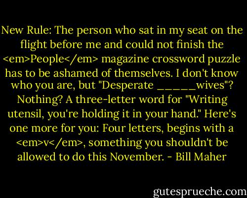 New Rule: The person who sat in my seat on the flight before me and could not finish the <em>People</em> magazine crossword puzzle has to be ashamed of themselves. I don't know who you are, but "Desperate _____wives"? Nothing? A three-letter word for "Writing utensil, you're holding it in your hand." Here's one more for you: Four letters, begins with a <em>v</em>, something you shouldn't be allowed to do this November. - Bill Maher