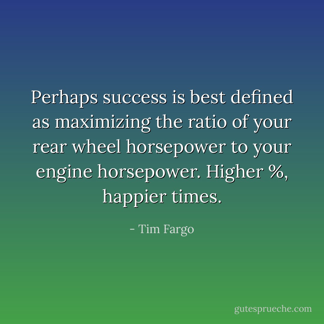 Perhaps success is best defined as maximizing the ratio of your rear wheel horsepower to your engine horsepower. Higher %, happier times. - Tim Fargo