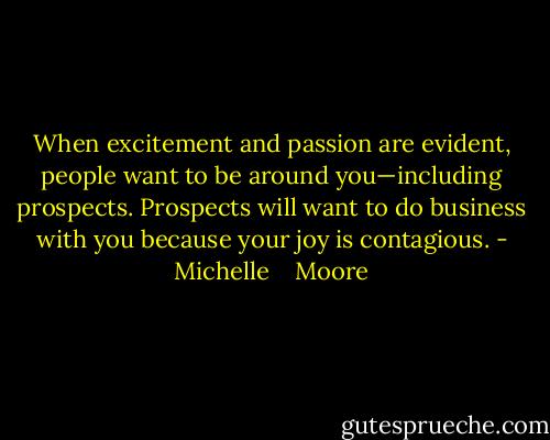 When excitement and passion are evident, people want to be around you—including prospects. Prospects will want to do business with you because your joy is contagious. - Michelle    Moore