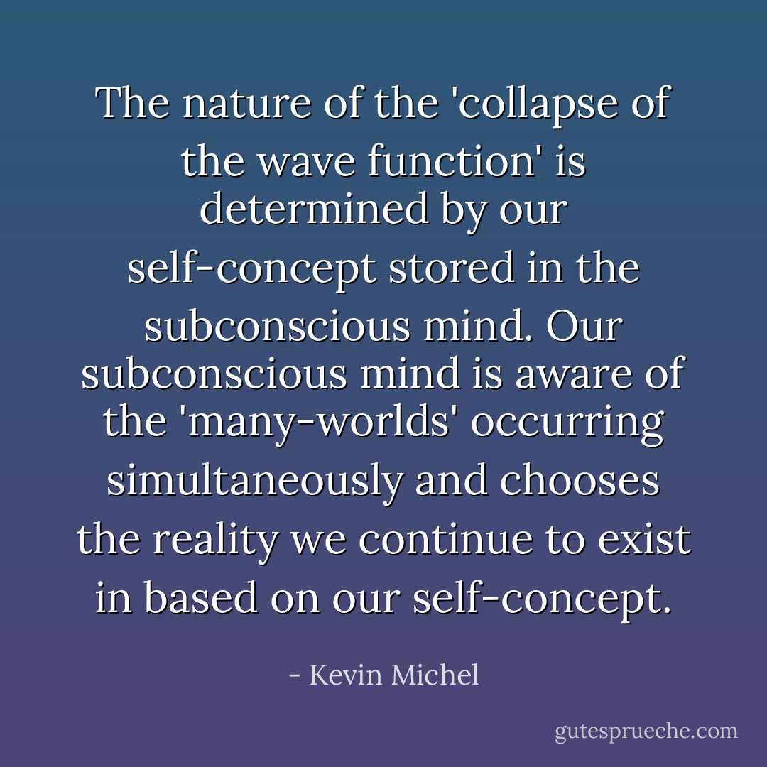 The nature of the 'collapse of the wave function' is determined by our self-concept stored in the subconscious mind. Our subconscious mind is aware of the 'many-worlds' occurring simultaneously and chooses the reality we continue to exist in based on our self-concept. - Kevin Michel