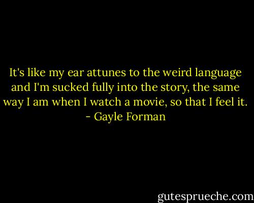 It's like my ear attunes to the weird language and I'm sucked fully into the story, the same way I am when I watch a movie, so that I feel it. - Gayle Forman
