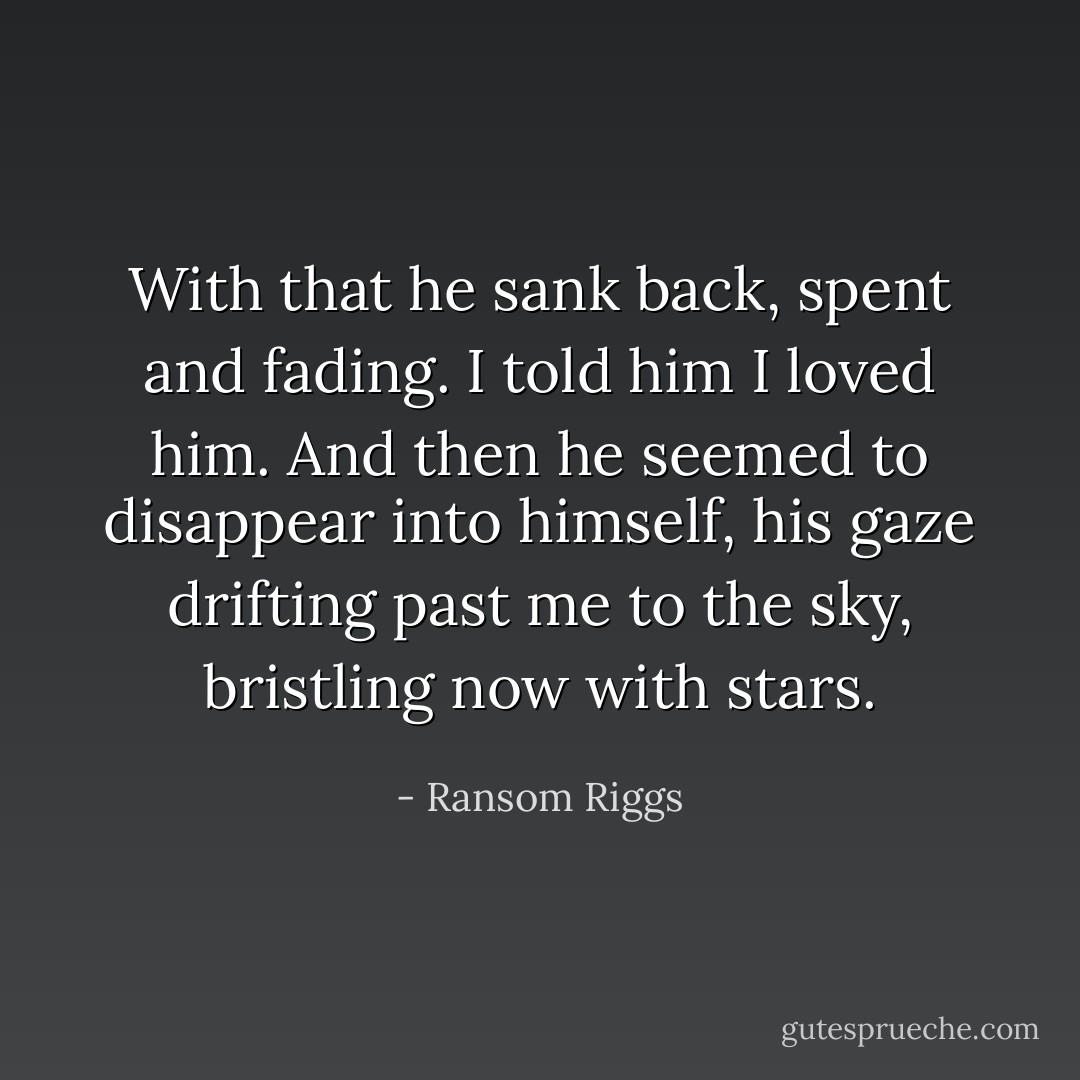 With that he sank back, spent and fading. I told him I loved him. And then he seemed to disappear into himself, his gaze drifting past me to the sky, bristling now with stars. - Ransom Riggs