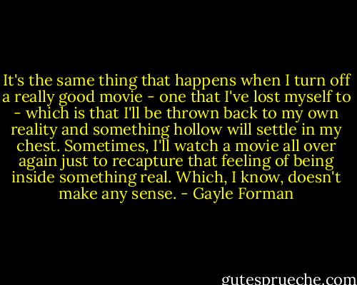 It's the same thing that happens when I turn off a really good movie - one that I've lost myself to - which is that I'll be thrown back to my own reality and something hollow will settle in my chest. Sometimes, I'll watch a movie all over again just to recapture that feeling of being inside something real. Which, I know, doesn't make any sense. - Gayle Forman