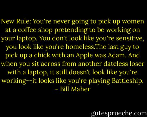 New Rule: You're never going to pick up women at a coffee shop pretending to be working on your laptop. You don't look like you're sensitive, you look like you're homeless.The last guy to pick up a chick with an Apple was Adam. And when you sit across from another dateless loser with a laptop, it still doesn't look like you're working--it looks like you're playing Battleship. - Bill Maher