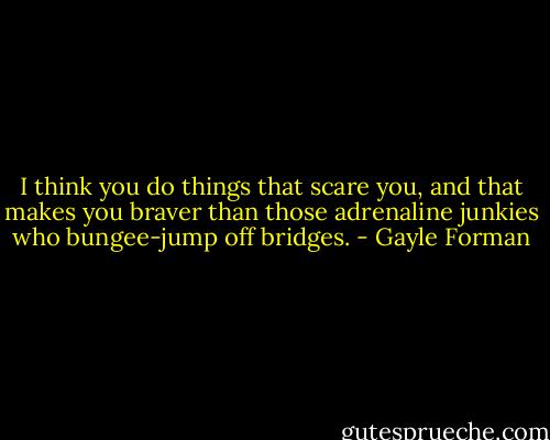 I think you do things that scare you, and that makes you braver than those adrenaline junkies who bungee-jump off bridges. - Gayle Forman