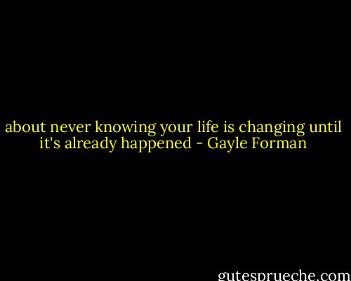 about never knowing your life is changing until it's already happened - Gayle Forman