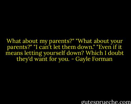 What about my parents?" "What about your parents?" "I can't let them down." "Even if it means letting yourself down? Which I doubt they'd want for you. - Gayle Forman