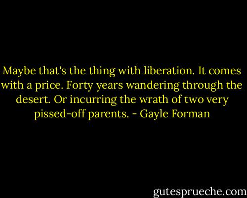 Maybe that's the thing with liberation. It comes with a price. Forty years wandering through the desert. Or incurring the wrath of two very pissed-off parents. - Gayle Forman