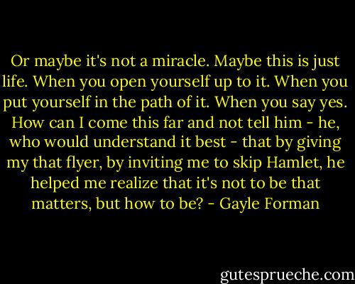 Or maybe it's not a miracle. Maybe this is just life. When you open yourself up to it. When you put yourself in the path of it. When you say yes.<br />How can I come this far and not tell him - he, who would understand it best - that by giving my that flyer, by inviting me to skip Hamlet, he helped me realize that it's not to be that matters, but how to be? - Gayle Forman