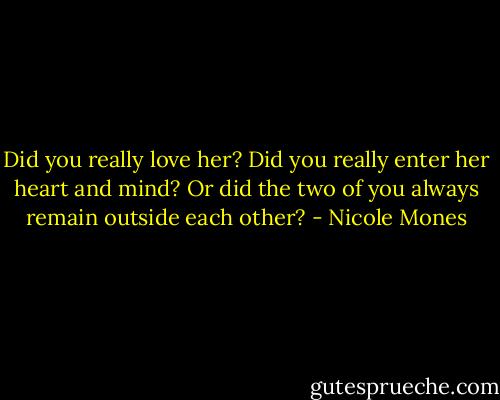 Did you really love her? Did you really enter her heart and mind? Or did the two of you always remain outside each other? - Nicole Mones