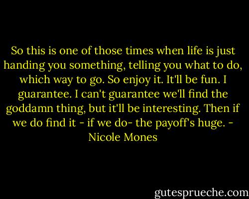 So this is one of those times when life is just handing you something, telling you what to do, which way to go. So enjoy it. It'll be fun. I guarantee. I can't guarantee we'll find the goddamn thing, but it'll be interesting. Then if we do find it - if we do- the payoff's huge. - Nicole Mones