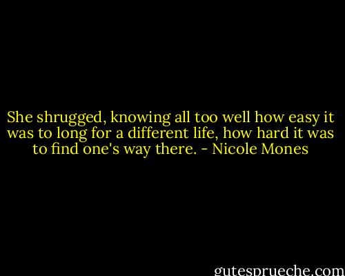 She shrugged, knowing all too well how easy it was to long for a different life, how hard it was to find one's way there. - Nicole Mones