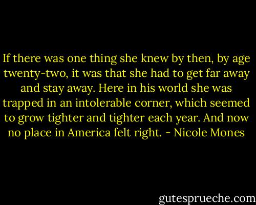 If there was one thing she knew by then, by age twenty-two, it was that she had to get far away and stay away. Here in his world she was trapped in an intolerable corner, which seemed to grow tighter and tighter each year. And now no place in America felt right. - Nicole Mones