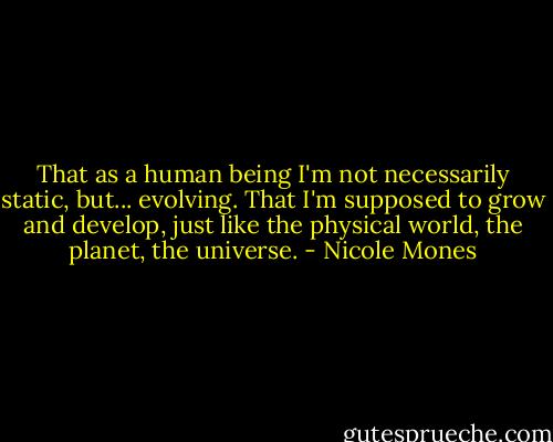 That as a human being I'm not necessarily static, but... evolving. That I'm supposed to grow and develop, just like the physical world, the planet, the universe. - Nicole Mones
