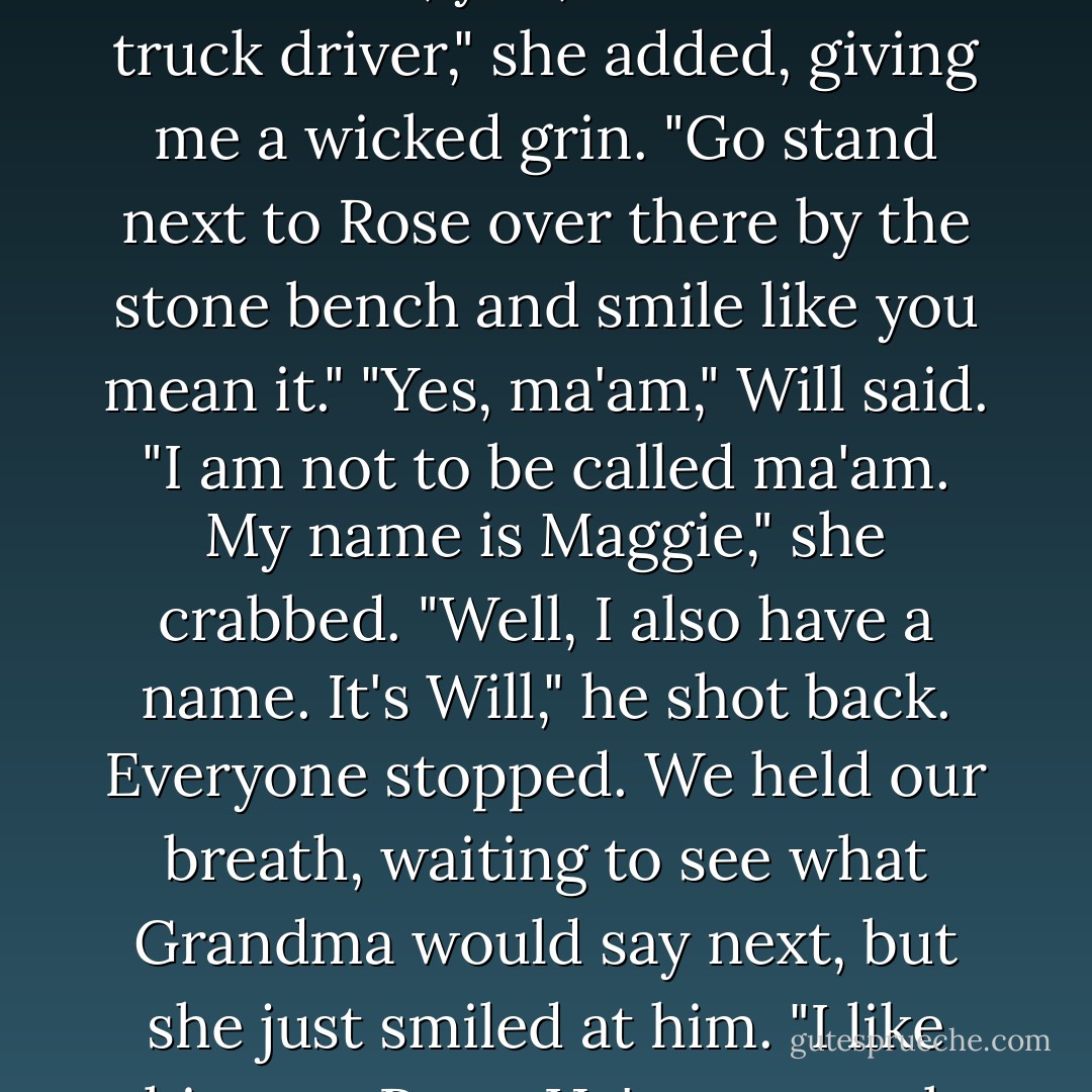 Now you," Grandma barks at him. "Yes, you, the invisible truck driver," she added, giving me a wicked grin. "Go stand next to Rose over there by the stone bench and smile like you mean it."<br />"Yes, ma'am," Will said.<br />"I am not to be called ma'am. My name is Maggie," she crabbed.<br />"Well, I also have a name. It's Will," he shot back.<br />Everyone stopped. We held our breath, waiting to see what Grandma would say next, but she just smiled at him. "I like this one, Rose. He's got spunk. - Donna Freitas