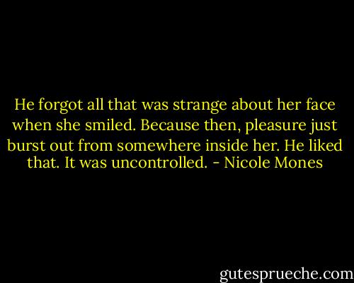 He forgot all that was strange about her face when she smiled. Because then, pleasure just burst out from somewhere inside her. He liked that. It was uncontrolled. - Nicole Mones