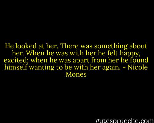 He looked at her. There was something about her. When he was with her he felt happy, excited; when he was apart from her he found himself wanting to be with her again. - Nicole Mones