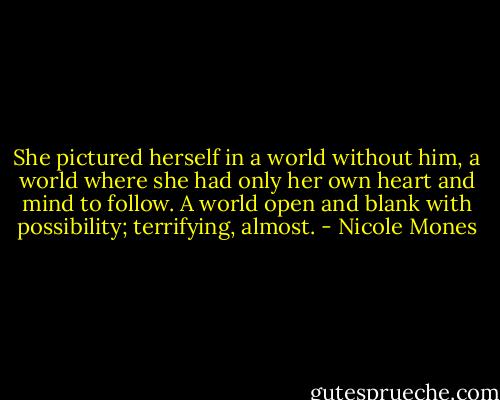She pictured herself in a world without him, a world where she had only her own heart and mind to follow. A world open and blank with possibility; terrifying, almost. - Nicole Mones