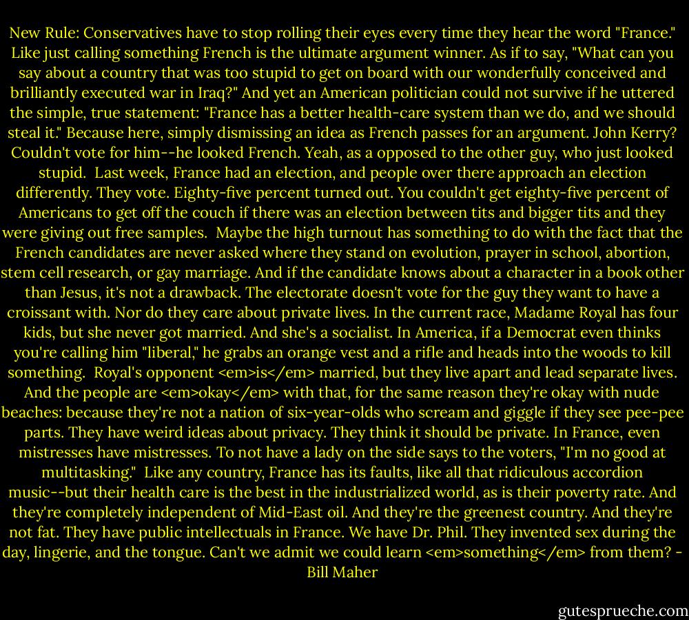 New Rule: Conservatives have to stop rolling their eyes every time they hear the word "France." Like just calling something French is the ultimate argument winner. As if to say, "What can you say about a country that was too stupid to get on board with our wonderfully conceived and brilliantly executed war in Iraq?" And yet an American politician could not survive if he uttered the simple, true statement: "France has a better health-care system than we do, and we should steal it." Because here, simply dismissing an idea as French passes for an argument. John Kerry? Couldn't vote for him--he looked French. Yeah, as a opposed to the other guy, who just looked stupid.<br /><br />Last week, France had an election, and people over there approach an election differently. They vote. Eighty-five percent turned out. You couldn't get eighty-five percent of Americans to get off the couch if there was an election between tits and bigger tits and they were giving out free samples.<br /><br />Maybe the high turnout has something to do with the fact that the French candidates are never asked where they stand on evolution, prayer in school, abortion, stem cell research, or gay marriage. And if the candidate knows about a character in a book other than Jesus, it's not a drawback. The electorate doesn't vote for the guy they want to have a croissant with. Nor do they care about private lives. In the current race, Madame Royal has four kids, but she never got married. And she's a socialist. In America, if a Democrat even thinks you're calling him "liberal," he grabs an orange vest and a rifle and heads into the woods to kill something.<br /><br />Royal's opponent <em>is</em> married, but they live apart and lead separate lives. And the people are <em>okay</em> with that, for the same reason they're okay with nude beaches: because they're not a nation of six-year-olds who scream and giggle if they see pee-pee parts. They have weird ideas about privacy. They think it should be private. In France, even mistresses have mistresses. To not have a lady on the side says to the voters, "I'm no good at multitasking."<br /><br />Like any country, France has its faults, like all that ridiculous accordion music--but their health care is the best in the industrialized world, as is their poverty rate. And they're completely independent of Mid-East oil. And they're the greenest country. And they're not fat. They have public intellectuals in France. We have Dr. Phil. They invented sex during the day, lingerie, and the tongue. Can't we admit we could learn <em>something</em> from them? - Bill Maher