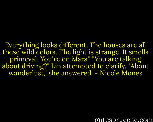 Everything looks different. The houses are all these wild colors. The light is strange. It smells primeval. You're on Mars."<br />"You are talking about driving?" Lin attempted to clarify.<br />"About wanderlust," she answered. - Nicole Mones