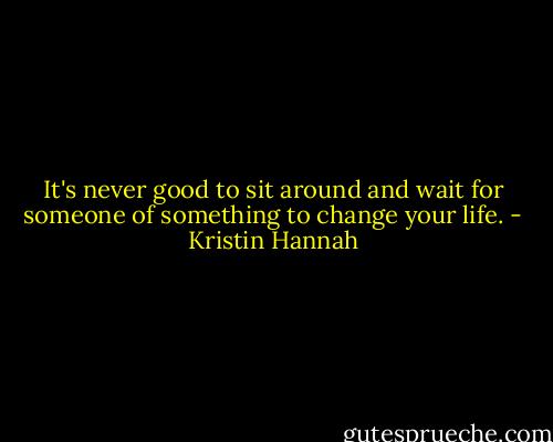 It's never good to sit around and wait for someone of something to change your life. - Kristin Hannah